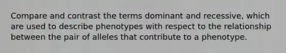 Compare and contrast the terms dominant and recessive, which are used to describe phenotypes with respect to the relationship between the pair of alleles that contribute to a phenotype.