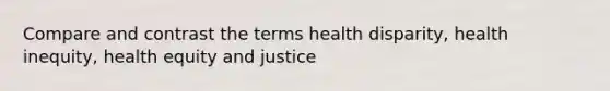 Compare and contrast the terms health disparity, health inequity, health equity and justice