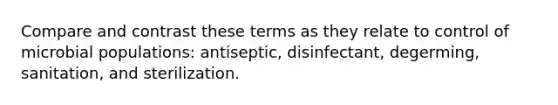 Compare and contrast these terms as they relate to control of microbial populations: antiseptic, disinfectant, degerming, sanitation, and sterilization.