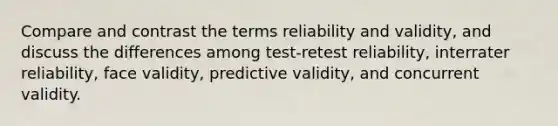 Compare and contrast the terms reliability and validity, and discuss the differences among test-retest reliability, interrater reliability, face validity, predictive validity, and concurrent validity.