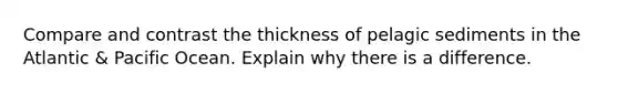 Compare and contrast the thickness of pelagic sediments in the Atlantic & Pacific Ocean. Explain why there is a difference.
