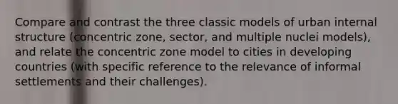 Compare and contrast the three classic models of urban internal structure (concentric zone, sector, and multiple nuclei models), and relate the concentric zone model to cities in developing countries (with specific reference to the relevance of informal settlements and their challenges).