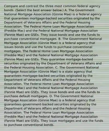 Compare and contrast the three most common federal agency bonds. ​(Select the best answer​ below.) A. The Government National Mortgage Association​ (Ginnie Mae) is a federal agency that guarantees​ mortgage-backed securities originated by the Department of Veterans Affairs and the Federal Housing Association. The Federal Home Loan Mortgage Association​ (Freddie Mac) and the Federal National Mortgage Association​ (Fannie Mae) are GSEs. They issue bonds and use the funds to purchase conventional mortgages. B. The Government National Mortgage Association​ (Ginnie Mae) is a federal agency that issues bonds and use the funds to purchase conventional mortgages. The Federal Home Loan Mortgage Association​ (Freddie Mac) and the Federal National Mortgage Association​ (Fannie Mae) are GSEs. They guarantee​ mortgage-backed securities originated by the Department of Veterans Affairs and the Federal Housing Association. C. The Government National Mortgage Association​ (Ginnie Mae) is a state agency that guarantees​ mortgage-backed securities originated by the Department of Veterans Affairs and the Federal Housing Association. The Federal Home Loan Mortgage Association​ (Freddie Mac) and the Federal National Mortgage Association​ (Fannie Mae) are GSEs. They issue bonds and use the funds to purchase default mortgages. D. The Government National Mortgage Association​ (Ginnie Mae) is a federal agency that guarantees​ government-backed securities originated by the Department of Veterans Affairs and the Federal Housing Association. The Federal Home Loan Mortgage Association​ (Freddie Mac) and the Federal National Mortgage Association​ (Fannie Mae) are GSEs. They issue mortgages and use the funds to purchase conventional bonds.