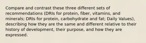 Compare and contrast these three different sets of recommendations (DRIs for protein, fiber, vitamins, and minerals; DRIs for protein, carbohydrate and fat; Daily Values), describing how they are the same and different relative to their history of development, their purpose, and how they are expressed.