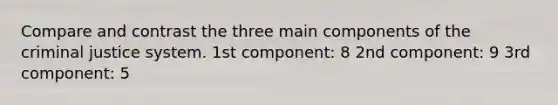 Compare and contrast the three main components of the criminal justice system. 1st component: 8 2nd component: 9 3rd component: 5