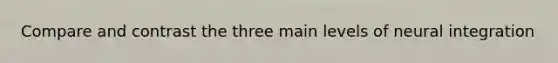 Compare and contrast the three main levels of neural integration