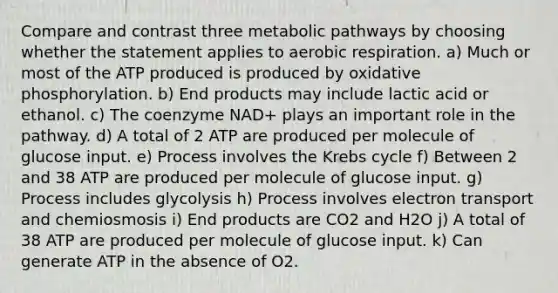 Compare and contrast three metabolic pathways by choosing whether the statement applies to aerobic respiration. a) Much or most of the ATP produced is produced by <a href='https://www.questionai.com/knowledge/kFazUb9IwO-oxidative-phosphorylation' class='anchor-knowledge'>oxidative phosphorylation</a>. b) End products may include lactic acid or ethanol. c) The coenzyme NAD+ plays an important role in the pathway. d) A total of 2 ATP are produced per molecule of glucose input. e) Process involves the Krebs cycle f) Between 2 and 38 ATP are produced per molecule of glucose input. g) Process includes glycolysis h) Process involves electron transport and chemiosmosis i) End products are CO2 and H2O j) A total of 38 ATP are produced per molecule of glucose input. k) Can generate ATP in the absence of O2.