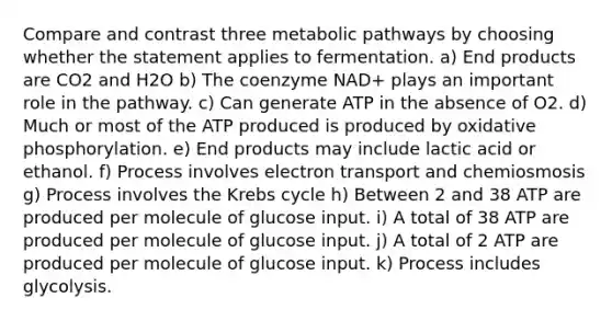 Compare and contrast three metabolic pathways by choosing whether the statement applies to fermentation. a) End products are CO2 and H2O b) The coenzyme NAD+ plays an important role in the pathway. c) Can generate ATP in the absence of O2. d) Much or most of the ATP produced is produced by oxidative phosphorylation. e) End products may include lactic acid or ethanol. f) Process involves electron transport and chemiosmosis g) Process involves the Krebs cycle h) Between 2 and 38 ATP are produced per molecule of glucose input. i) A total of 38 ATP are produced per molecule of glucose input. j) A total of 2 ATP are produced per molecule of glucose input. k) Process includes glycolysis.