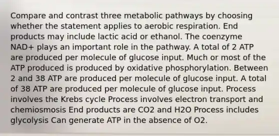 Compare and contrast three metabolic pathways by choosing whether the statement applies to aerobic respiration. End products may include lactic acid or ethanol. The coenzyme NAD+ plays an important role in the pathway. A total of 2 ATP are produced per molecule of glucose input. Much or most of the ATP produced is produced by oxidative phosphorylation. Between 2 and 38 ATP are produced per molecule of glucose input. A total of 38 ATP are produced per molecule of glucose input. Process involves the Krebs cycle Process involves electron transport and chemiosmosis End products are CO2 and H2O Process includes glycolysis Can generate ATP in the absence of O2.