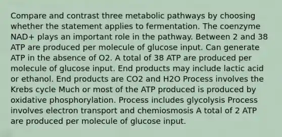 Compare and contrast three metabolic pathways by choosing whether the statement applies to fermentation. The coenzyme NAD+ plays an important role in the pathway. Between 2 and 38 ATP are produced per molecule of glucose input. Can generate ATP in the absence of O2. A total of 38 ATP are produced per molecule of glucose input. End products may include lactic acid or ethanol. End products are CO2 and H2O Process involves the Krebs cycle Much or most of the ATP produced is produced by oxidative phosphorylation. Process includes glycolysis Process involves electron transport and chemiosmosis A total of 2 ATP are produced per molecule of glucose input.