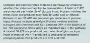 Compare and contrast three metabolic pathways by choosing whether the statement applies to fermentation. A total of 2 ATP are produced per molecule of glucose input. Process involves the Krebs cycle End products may include lactic acid or ethanol. Between 2 and 38 ATP are produced per molecule of glucose input. Process includes glycolysis Process involves electron transport and chemiosmosis Can generate ATP in the absence of O2. The coenzyme NAD+ plays an important role in the pathway. A total of 38 ATP are produced per molecule of glucose input. Much or most of the ATP produced is produced by oxidative phosphorylation. End products are CO2 and H2O