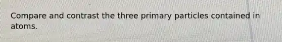 Compare and contrast the three primary particles contained in atoms.