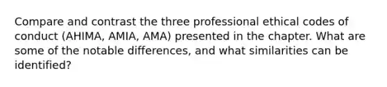 Compare and contrast the three professional ethical codes of conduct (AHIMA, AMIA, AMA) presented in the chapter. What are some of the notable differences, and what similarities can be identified?