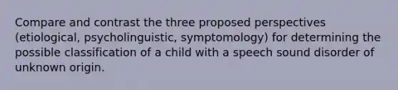 Compare and contrast the three proposed perspectives (etiological, psycholinguistic, symptomology) for determining the possible classification of a child with a speech sound disorder of unknown origin.