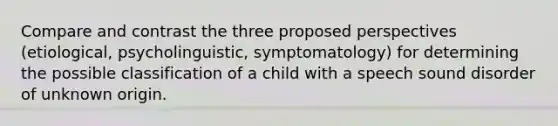 Compare and contrast the three proposed perspectives (etiological, psycholinguistic, symptomatology) for determining the possible classification of a child with a speech sound disorder of unknown origin.