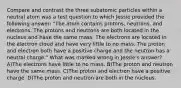 Compare and contrast the three subatomic particles within a neutral atom was a test question to which Jessie provided the following answer: "The atom contains protons, neutrons, and electrons. The protons and neutrons are both located in the nucleus and have the same mass. The electrons are located in the electron cloud and have very little to no mass. The proton and electron both have a positive charge and the neutron has a neutral charge." What was marked wrong in Jessie's answer? A)The electrons have little to no mass. B)The proton and neutron have the same mass. C)The proton and electron have a positive charge. D)The proton and neutron are both in the nucleus.