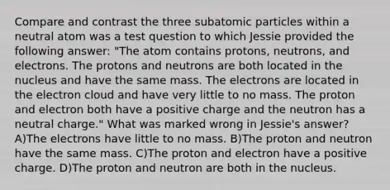 Compare and contrast the three subatomic particles within a neutral atom was a test question to which Jessie provided the following answer: "The atom contains protons, neutrons, and electrons. The protons and neutrons are both located in the nucleus and have the same mass. The electrons are located in the electron cloud and have very little to no mass. The proton and electron both have a positive charge and the neutron has a neutral charge." What was marked wrong in Jessie's answer? A)The electrons have little to no mass. B)The proton and neutron have the same mass. C)The proton and electron have a positive charge. D)The proton and neutron are both in the nucleus.