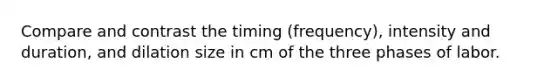 Compare and contrast the timing (frequency), intensity and duration, and dilation size in cm of the three phases of labor.