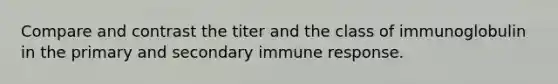 Compare and contrast the titer and the class of immunoglobulin in the primary and secondary immune response.