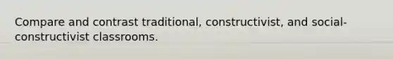 Compare and contrast traditional, constructivist, and social-constructivist classrooms.