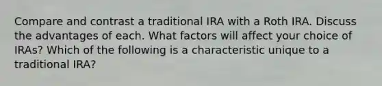 Compare and contrast a traditional IRA with a Roth IRA. Discuss the advantages of each. What factors will affect your choice of​ IRAs? Which of the following is a characteristic unique to a traditional ​IRA?