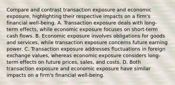 Compare and contrast transaction exposure and economic exposure, highlighting their respective impacts on a firm's financial well-being. A. Transaction exposure deals with long-term effects, while economic exposure focuses on short-term cash flows. B. Economic exposure involves obligations for goods and services, while transaction exposure concerns future earning power. C. Transaction exposure addresses fluctuations in foreign exchange values, whereas economic exposure considers long-term effects on future prices, sales, and costs. D. Both transaction exposure and economic exposure have similar impacts on a firm's financial well-being.