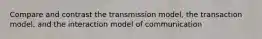 Compare and contrast the transmission model, the transaction model, and the interaction model of communication