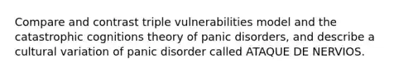 Compare and contrast triple vulnerabilities model and the catastrophic cognitions theory of panic disorders, and describe a cultural variation of panic disorder called ATAQUE DE NERVIOS.