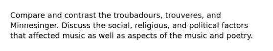 Compare and contrast the troubadours, trouveres, and Minnesinger. Discuss the social, religious, and political factors that affected music as well as aspects of the music and poetry.