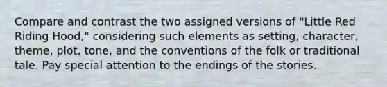 Compare and contrast the two assigned versions of "Little Red Riding Hood," considering such elements as setting, character, theme, plot, tone, and the conventions of the folk or traditional tale. Pay special attention to the endings of the stories.