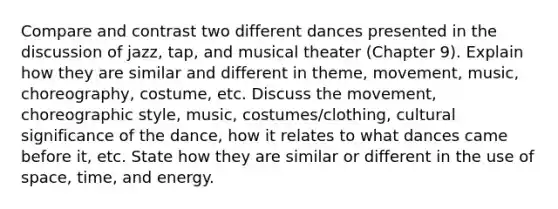 Compare and contrast two different dances presented in the discussion of jazz, tap, and musical theater (Chapter 9). Explain how they are similar and different in theme, movement, music, choreography, costume, etc. Discuss the movement, choreographic style, music, costumes/clothing, cultural significance of the dance, how it relates to what dances came before it, etc. State how they are similar or different in the use of space, time, and energy.