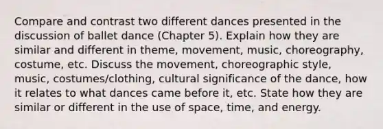 Compare and contrast two different dances presented in the discussion of ballet dance (Chapter 5). Explain how they are similar and different in theme, movement, music, choreography, costume, etc. Discuss the movement, choreographic style, music, costumes/clothing, cultural significance of the dance, how it relates to what dances came before it, etc. State how they are similar or different in the use of space, time, and energy.