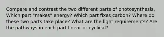 Compare and contrast the two different parts of photosynthesis. Which part "makes" energy? Which part fixes carbon? Where do these two parts take place? What are the light requirements? Are the pathways in each part linear or cyclical?