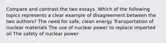 Compare and contrast the two essays. Which of the following topics represents a clear example of disagreement between the two authors? The need for safe, clean energy Transportation of nuclear materials The use of nuclear power to replace imported oil The safety of nuclear power