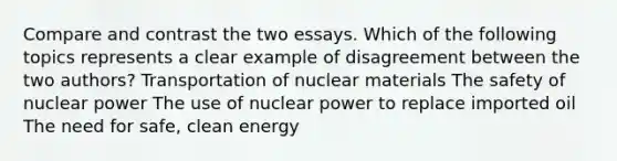 Compare and contrast the two essays. Which of the following topics represents a clear example of disagreement between the two authors? Transportation of nuclear materials The safety of nuclear power The use of nuclear power to replace imported oil The need for safe, clean energy