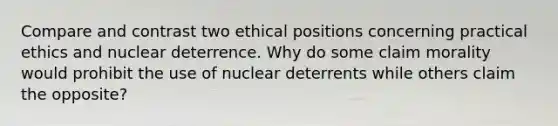 Compare and contrast two ethical positions concerning practical ethics and nuclear deterrence. Why do some claim morality would prohibit the use of nuclear deterrents while others claim the opposite?