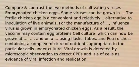 Compare & contrast the two methods of cultivating viruses : Embryonated chicken eggs- Some viruses can be grown in ... The fertile chicken egg is a convenient and relatively .. alternative to inoculation of live animals. For the manufacture of ..., influenza virus is grown in embryonated chicken eggs. As a result, the vaccine may contain egg proteins Cell culture- which can now be grown at ..., ..., and on a ... using flasks, tubes, and Petri dishes, containing a complex mixture of nutrients appropriate to the particular cells under culture. Viral growth is detected by microscopic observation to detect CPEs and lsis of cells as evidence of viral infection and replication.