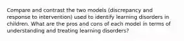 Compare and contrast the two models (discrepancy and response to intervention) used to identify learning disorders in children. What are the pros and cons of each model in terms of understanding and treating learning disorders?