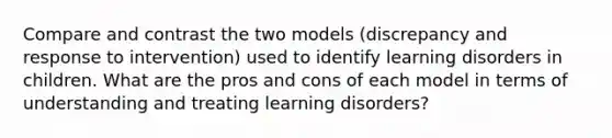 Compare and contrast the two models (discrepancy and response to intervention) used to identify learning disorders in children. What are the pros and cons of each model in terms of understanding and treating learning disorders?