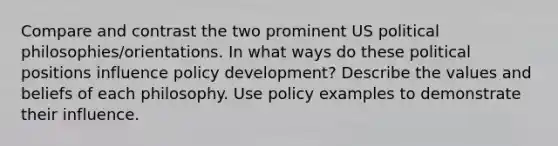 Compare and contrast the two prominent US political philosophies/orientations. In what ways do these political positions influence policy development? Describe the values and beliefs of each philosophy. Use policy examples to demonstrate their influence.