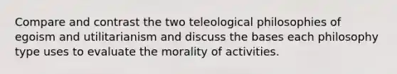 Compare and contrast the two teleological philosophies of egoism and utilitarianism and discuss the bases each philosophy type uses to evaluate the morality of activities.