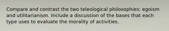 Compare and contrast the two teleological philosophies: egoism and utilitarianism. Include a discussion of the bases that each type uses to evaluate the morality of activities.