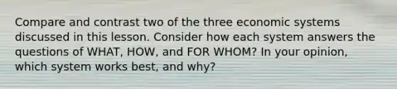 Compare and contrast two of the three economic systems discussed in this lesson. Consider how each system answers the questions of WHAT, HOW, and FOR WHOM? In your opinion, which system works best, and why?