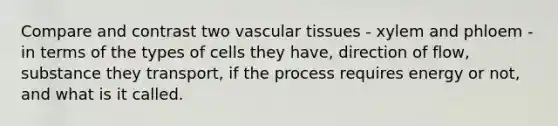 Compare and contrast two <a href='https://www.questionai.com/knowledge/k1HVFq17mo-vascular-tissue' class='anchor-knowledge'>vascular tissue</a>s - xylem and phloem - in terms of the types of cells they have, direction of flow, substance they transport, if the process requires energy or not, and what is it called.