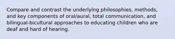 Compare and contrast the underlying philosophies, methods, and key components of oral/aural, total communication, and bilingual-bicultural approaches to educating children who are deaf and hard of hearing.