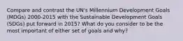 Compare and contrast the UN's Millennium Development Goals (MDGs) 2000-2015 with the Sustainable Development Goals (SDGs) put forward in 2015? What do you consider to be the most important of either set of goals and why?