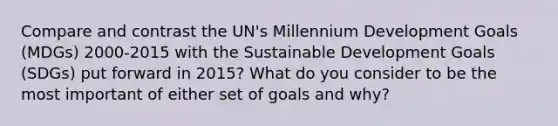 Compare and contrast the UN's Millennium Development Goals (MDGs) 2000-2015 with the Sustainable Development Goals (SDGs) put forward in 2015? What do you consider to be the most important of either set of goals and why?