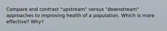 Compare and contrast "upstream" versus "downstream" approaches to improving health of a population. Which is more effective? Why?