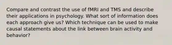 Compare and contrast the use of fMRI and TMS and describe their applications in psychology. What sort of information does each approach give us? Which technique can be used to make causal statements about the link between brain activity and behavior?