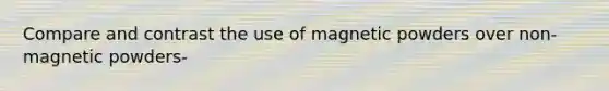 Compare and contrast the use of magnetic powders over non- magnetic powders-